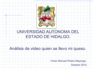 UNIVERSIDAD AUTONOMA DEL
        ESTADO DE HIDALGO.

Análisis de video quien se llevo mi queso.

                      Víctor Manuel Piedra Mayorga   .
                                      Octubre 2012
 