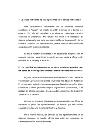 7. La causa y el efecto no están próximos en el tiempo y el espacio


       Una   característica   fundamental   de   los   sistemas   humanos
complejos: la “causa” y el “efecto” no están próximos en el tiempo y el
espacio. Por “efectos” me refiero a los síntomas obvios que indican la
existencia de problemas.      Por “causa” me refiero a la interacción del
sistema subyacente que es la más responsable por la generación de los
síntomas, y la cual, una vez identificada, podría conducir a modificaciones
que producirían mejoras duraderas.


       La raíz e nuestras dificultades ni en adversarios malignos, sino en
nosotros mismos.     Abandonar la noción de que causa y efecto están
próximos en el tiempo y el espacio.


8. Los cambios pequeños pueden producir resultados grandes, pero
las zonas de mayor apalancamiento a menudo son las menos obvias


       Algunos denominan al pensamiento sistémico la “nueva ciencia del
desconsuelo”, pues enseña que las soluciones más obvias no funcionan.
El pensamiento sistémico también enseña que los actos pequeños y bien
focalizados a veces producen mejoras significativas y duraderas, si se
realizan en el sitio apropiado. Los pensadores sistémicos lo denominan
“principio de la palanca”.


       Afrontar un problema dificultoso a menudo requiere ver dónde se
encuentra el punto de apalancamiento, un cambio que con mínimo
esfuerzo llevaría a una mejora significativa y duradera.


       De la misma manera, los cambios de alto apalancamiento en los
sistemas humanos no resultan obvios para quien no comprende las
fuerzas que actúan en esos sistemas.
 