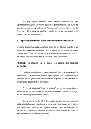 No    hay   reglas   sencillas   para   efectuar   cambios   de   alto
apalancamiento, pero hay modos de pensar que los facilitan. Un punto de
partida consiste en aprender a ver “estructuras” subyacentes en vez de
“hechos”.   Otro punto de partida consiste en pensar en procesos de
cambio y no en “instantáneas”.


9. Se pueden alcanzar dos metas aparentemente contradictorias


A veces, los dilemas más enredados dejan de ser dilemas cuando se ve
desde la perspectiva sistémica. Son producto de un pensamiento por
“instantáneas” y no por proceso, y aparecen bajo una nueva luz cuando
se piensa conscientemente en el cambio a través del tiempo.


10. Dividir un elefante por la mitad          no genera dos elefantes
pequeños


      Los sistemas vivientes poseen integridad. Su carácter depende de
la totalidad. Lo mismo vale para las organizaciones ; la comprensión de la
mayoría de los problemas administrativos requiere ver la totalidad del
sistema que genera dichos problemas.


      El principio clave del “límite del sistema” es que las interacciones a
examinar son las más relevantes para el problema en cuestión, al margen
de los límites organizacionales locales.


      Este principio resulta difícil de practicar porque las organizaciones
están diseñadas para impedir que la gente vea interacciones importantes.
Un modo obvio consiste en imponer rígidas divisiones internas que
inhiban las preguntas a través de los límites. Otra consiste en dejar los
problemas paa que otros los resuelvan.
 