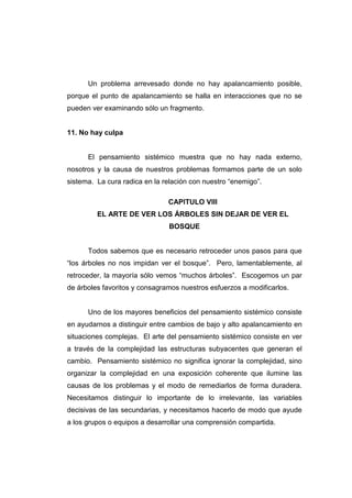 Un problema arrevesado donde no hay apalancamiento posible,
porque el punto de apalancamiento se halla en interacciones que no se
pueden ver examinando sólo un fragmento.


11. No hay culpa


      El pensamiento sistémico muestra que no hay nada externo,
nosotros y la causa de nuestros problemas formamos parte de un solo
sistema. La cura radica en la relación con nuestro “enemigo”.

                               CAPITULO VIII
         EL ARTE DE VER LOS ÁRBOLES SIN DEJAR DE VER EL
                               BOSQUE


      Todos sabemos que es necesario retroceder unos pasos para que
“los árboles no nos impidan ver el bosque”. Pero, lamentablemente, al
retroceder, la mayoría sólo vemos “muchos árboles”. Escogemos un par
de árboles favoritos y consagramos nuestros esfuerzos a modificarlos.


      Uno de los mayores beneficios del pensamiento sistémico consiste
en ayudarnos a distinguir entre cambios de bajo y alto apalancamiento en
situaciones complejas. El arte del pensamiento sistémico consiste en ver
a través de la complejidad las estructuras subyacentes que generan el
cambio. Pensamiento sistémico no significa ignorar la complejidad, sino
organizar la complejidad en una exposición coherente que ilumine las
causas de los problemas y el modo de remediarlos de forma duradera.
Necesitamos distinguir lo importante de lo irrelevante, las variables
decisivas de las secundarias, y necesitamos hacerlo de modo que ayude
a los grupos o equipos a desarrollar una comprensión compartida.
 