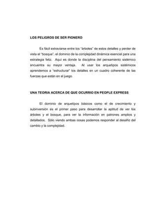 LOS PELIGROS DE SER PIONERO


      Es fácil extraviarse entre los “árboles” de estos detalles y perder de
vista el “bosque”, el dominio de la complejidad dinámica esencial para una
estrategia feliz. Aquí es donde la disciplina del pensamiento sistémico
encuentra su mayor ventaja.         Al usar los arquetipos sistémicos
aprendemos a “estructurar” los detalles en un cuadro coherente de las
fuerzas que están en el juego.




UNA TEORIA ACERCA DE QUE OCURRIO EN PEOPLE EXPRESS


      El dominio de arquetipos básicos como el de crecimiento y
subinversión es el primer paso para desarrollar la aptitud de ver los
árboles y el bosque, para ver la información en patrones amplios y
detallados. Sólo viendo ambas cosas podemos responder al desafío del
cambio y la complejidad.
 
