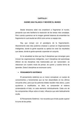 CAPÍTULO I

             DADME UNA PALANCA Y MOVERÉ EL MUNDO



       Desde temprana edad nos enseñaron a fragmentar el mundo,
pensando que esto facilitaría la resolución de las tareas más complejas.
Pero cuando queremos ver la imagen general tratamos de ensamblar los
fragmentos lo cual resulta tan difícil como armar un espejo roto.

       Hay que romper con el paradigma de la fragmentación.
Abandonando esta idea podemos empezar a pensar en Organizaciones
Inteligentes, donde la gente expande su aptitud de crear los resultados
que desea, donde la gente aprende a aprender en conjunto.

       En la actualidad se dice que hay 5 disciplinas que convergen para
innovar las organizaciones inteligentes. Las 5 disciplinas del aprendizaje
difieren de las disciplinas más tradicionales por ser “personales”, se
relacionan con nuestro modo de pensar, de querer y nuestra forma de
aprender. Estas 5 disciplinas se reconocen como:

   •      PENSAMIENTO SISTÉMICO

       El pensamiento sistémico es un marco conceptual, un cuerpo de
conocimientos y herramientas que se han desarrollado en los últimos
cincuenta años, para que los patrones totales resulten más claros, y para
ayudarnos     a   modificarlos,   es   decir,   es   comprender   el   sistema
contemplando el todo, no cada elemento individualmente. Cada uno de
los componentes influye sobre el resto, influencia que está habitualmente
oculta.

       El Pensamiento Sistémico nos recuerda que el todo puede superar
la suma de las partes.
 