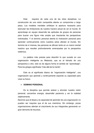 Este        requiere de cada una de las otras disciplinas. La
construcción de una visión compartida alienta un compromiso a largo
plazo. Los modelos mentales enfatizan la apertura necesaria para
desnudar las limitaciones de nuestra manera actual de ver el mundo. El
aprendizaje en equipo desarrolla las aptitudes de grupos de personas
para buscar una figura más amplia que trascienda las perspectivas
individuales. Y el dominio personal alienta la motivación personal para
aprender continuamente cómo nuestros actos afectan el mundo. Sin
dominio de sí mismas, las personas se afincan tanto en un marco mental
reactivo que resultan profundamente amenazadas por la perspectiva
sistémica.

       La palabra más precisa para describir lo que sucede en una
organización inteligente es Metanoia, que es el tránsito de una
perspectiva a otra, esto es de alguna forma el sentido de “aprendizaje”.
Para los griegos significaba “más allá de la mente”.

       Esto es el significado básico de “organización inteligente”: una
organización que aprende y continuamente expande su capacidad para
crear su futuro.

   •   DOMINIO PERSONAL

       Es la disciplina que permite aclarar y ahondar nuestra visión
personal, concentrar energía, desarrollar paciencia y ver la realidad
objetivamente.
Decimos que el deseo y la capacidad de aprender de una organización no
pueden ser mayores que el de sus miembros. Sin embargo, pocas
organizaciones alientan el crecimiento de sus integrantes generando un
gran derroche de recursos.
 