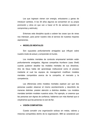 Los que ingresan vienen con energía, entusiasmo y ganas de
introducir cambios. A los 30 años algunos se concentran en su propia
promoción y otros en que van a hacer el fin de semana (pierden el
compromiso y estímulo).

       Entonces esta disciplina ayuda a aclarar las cosas que de veras
nos interesan, para poner nuestra vida al servicio de nuestras mayores
aspiraciones.

   •   MODELOS MENTALES

       Son supuestos profundamente arraigados que influyen sobre
nuestro modo de actuar y comprender el mundo.

       Los modelos mentales de conducta empresarial también están
profundamente arraigados. Algunas compañías triunfaron (caso Shell)
cuando pudieron desafiar los modelos mentales de sus directivos.
Arie de Geus habla del aprendizaje institucional como el proceso
mediante el cual los equipos de management modifican modelos
mentales compartidos acerca de la compañía, el mercado y la
competencia.

       Las diferencias entre modelos mentales explican por qué dos
personas pueden observar el mismo acontecimiento y describirlo de
maneras distintas: prestan atención a distintos detalles. Los modelos
mentales también modelan nuestros actos. Por ejemplo, si creemos que
las personas son dignas de confianza, hablamos con más libertad que si
creyéramos que las personas no son de fiar.

   •   VISIÓN COMPARTIDA

       Cuesta concebir una organización exitosa sin metas, valores y
misiones compartidos dentro de la organización. IBM se caracterizó por
 