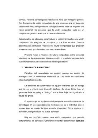 servicio, Polaroid por fotografía instantánea, Ford por transporte público.
Con frecuencia la visión compartida de una empresa gira en torno del
carisma del líder; pero puede ser contraproducente tratar de imponer una
visión personal. Es deseable que la visión compartida surja de un
compromiso genuino antes que el mero acatamiento.

Esta disciplina es adecuada para traducir la visión individual en una visión
compartida: Un conjunto de principios y prácticas rectoras. Supone
aptitudes para configurar “visiones del futuro” compartidas que propicien
un compromiso genuino antes que mero acatamiento.

       Propone metas o visiones de futuro compartidas entre todos los
miembros de la organización. Llámese misión o propósito, representa la
razón fundamental para la existencia de la organización.

   •   APRENDIZAJE EN EQUIPO

       Paradoja del aprendizaje en equipo: porqué un equipo de
managers con un coeficiente intelectual de 120 tienen un coeficiente
intelectual colectivo de 63.

       La disciplina del aprendizaje en equipo comienza con el diálogo
que no es lo mismo que discusión (peloteo de ideas donde hay un
ganador) Para los griegos “diálogo” era el libre flujo del significado a
través del grupo.

       El aprendizaje en equipo es vital porque la unidad fundamental de
aprendizaje en las organizaciones modernas no es el individuo sino el
equipo. Aquí es donde “la llanta muerde el camino“: Si los equipos no
aprenden, la organización no puede aprender.

       Hay un propósito común, una visión compartida que permite
complementar los esfuerzos. Generar el contexto y desarrollo de aptitudes
 