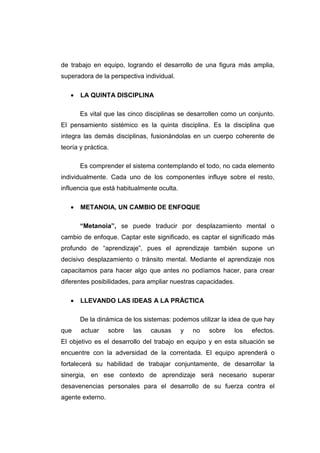 de trabajo en equipo, logrando el desarrollo de una figura más amplia,
superadora de la perspectiva individual.

   •   LA QUINTA DISCIPLINA

       Es vital que las cinco disciplinas se desarrollen como un conjunto.
El pensamiento sistémico es la quinta disciplina. Es la disciplina que
integra las demás disciplinas, fusionándolas en un cuerpo coherente de
teoría y práctica.

       Es comprender el sistema contemplando el todo, no cada elemento
individualmente. Cada uno de los componentes influye sobre el resto,
influencia que está habitualmente oculta.

   •   METANOIA, UN CAMBIO DE ENFOQUE

       “Metanoia”, se puede traducir por desplazamiento mental o
cambio de enfoque. Captar este significado, es captar el significado más
profundo de “aprendizaje”, pues el aprendizaje también supone un
decisivo desplazamiento o tránsito mental. Mediante el aprendizaje nos
capacitamos para hacer algo que antes no podíamos hacer, para crear
diferentes posibilidades, para ampliar nuestras capacidades.

   •   LLEVANDO LAS IDEAS A LA PRÁCTICA

       De la dinámica de los sistemas: podemos utilizar la idea de que hay
que    actuar     sobre   las   causas      y   no   sobre     los   efectos.
El objetivo es el desarrollo del trabajo en equipo y en esta situación se
encuentre con la adversidad de la correntada. El equipo aprenderá o
fortalecerá su habilidad de trabajar conjuntamente, de desarrollar la
sinergia, en ese contexto de aprendizaje será necesario superar
desavenencias personales para el desarrollo de su fuerza contra el
agente externo.
 