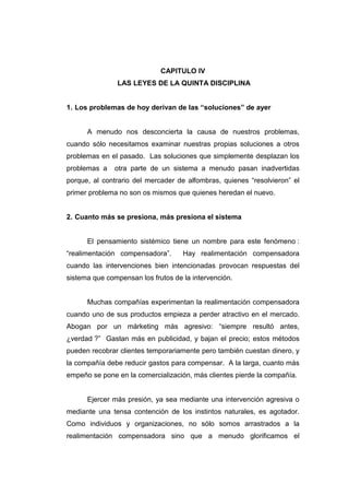 CAPITULO IV
               LAS LEYES DE LA QUINTA DISCIPLINA


1. Los problemas de hoy derivan de las “soluciones” de ayer


      A menudo nos desconcierta la causa de nuestros problemas,
cuando sólo necesitamos examinar nuestras propias soluciones a otros
problemas en el pasado. Las soluciones que simplemente desplazan los
problemas a    otra parte de un sistema a menudo pasan inadvertidas
porque, al contrario del mercader de alfombras, quienes “resolvieron” el
primer problema no son os mismos que quienes heredan el nuevo.


2. Cuanto más se presiona, más presiona el sistema


      El pensamiento sistémico tiene un nombre para este fenómeno :
“realimentación compensadora”.      Hay realimentación compensadora
cuando las intervenciones bien intencionadas provocan respuestas del
sistema que compensan los frutos de la intervención.


      Muchas compañías experimentan la realimentación compensadora
cuando uno de sus productos empieza a perder atractivo en el mercado.
Abogan por un márketing más agresivo: “siempre resultó antes,
¿verdad ?” Gastan más en publicidad, y bajan el precio; estos métodos
pueden recobrar clientes temporariamente pero también cuestan dinero, y
la compañía debe reducir gastos para compensar. A la larga, cuanto más
empeño se pone en la comercialización, más clientes pierde la compañía.


      Ejercer más presión, ya sea mediante una intervención agresiva o
mediante una tensa contención de los instintos naturales, es agotador.
Como individuos y organizaciones, no sólo somos arrastrados a la
realimentación compensadora sino que a menudo glorificamos el
 