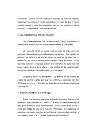 sufrimiento. Cuando nuestros esfuerzos iniciales no producen mejoras
duraderas, “presionamos” : fieles, como Boxer, al credo de que el mayor
empeño superará todos los obstáculos, sin ver que nosotros mismos
estamos contribuyendo a crear más obstáculos.


3. La conducta mejora antes de empeorar


      Las intervenciones de “bajo apalancamiento” serían mucho menos
seductoras si muchas de ellas no dieran resultado en el corto plazo.


      La respuesta donde las cosas mejoran antes de empeorar es lo
que vuelve tan contraproducente las decisiones políticas. Por “decisiones
políticas” me refiero a las que se toman en virtud de factores que no
obedecen a los méritos intrínsecos de diversos cursos de acción. En los
sistemas humanos complejos siempre hay maneras de lograr que las
cosas luzcan bien a corto plazo.       Los efectos de la realimentación
compensadora llegan inevitablemente, pero más tarde.


      La palabra clave es “finalmente”.     La demora en un círculo de
piezas de dominó explica por qué los problemas sistémicos son tan
difíciles de reconocer. Una solución típica luce maravillosa cuando cura
los síntomas.


4. El camino fácil lleva al mismo lugar


      Todos nos sentimos cómodos aplicando soluciones típicas a los
problemas, atendiéndonos a lo conocido. A veces las llaves están bajo el
farol, pero a menudo están el la oscuridad. Si la solución fuera visible u
obvia para todos, tal vez ya la hubieran encontrado. La insistencia en
soluciones conocidas mientras los problemas fundamentales persisten o
se empeoran es un buen indicador de pensamiento asistémico.
 