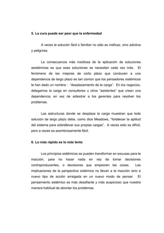 5. La cura puede ser peor que la enfermedad


      A veces la solución fácil o familiar no sólo es ineficaz, sino adictiva
y peligrosa.


      La consecuencia más insidiosa de la aplicación de soluciones
asistémicas es que esas soluciones se necesitan cada vez más.             El
fenómeno de las mejoras de corto plazo que conducen a una
dependencia de largo plazo es tan común que los pensadores sistémicos
le han dado un nombre : “desplazamiento de la carga”. En los negocios,
delegamos la carga en consultores u otros “asistentes” que crean una
dependencia, en vez de adiestrar a los gerentes para resolver los
problemas.


      Las estructuras donde se desplaza la carga muestran que toda
solución de largo plazo debe, como dice Meadows, “fortalecer la aptitud
del sistema para sobrellevar sus propias cargas”. A veces esto es difícil,
pero a veces es asombrosamente fácil.


6. Lo más rápido es lo más lento


      Los principios sistémicos se pueden transformar en excusas para la
inacción,    para   no   hacer   nada   en   vez   de    tomar   decisiones
contraproducentes, o decisiones que empeoren las cosas.                  Las
implicaciones de la perspectiva sistémica no llevan a la inacción sino a
nuevo tipo de acción arraigada en un nuevo modo de pensar.                El
pensamiento sistémico es más desafiante y más auspicioso que nuestra
manera habitual de abordar los problemas.
 