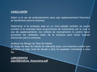 CONCLUSIÓN

Saber si el uso de endeudamiento para usar apalancamiento financiero
es beneficioso para la empresa.

Determinar si la empresa esta en un nivel estable también se puede
concluir si la empresa tiene proyecciones de crecimiento por lo cual el
uso de apalancamiento ,los índices de razonamiento le podría hacer
aumentar las utilidades netas de la empresa para tomar buenas
decisiones para la empresa.

Analizar los Riesgo de Tasa de Interés
El riesgo de tasa de interés es relevante para, una empresa puesto que
mantiene un bajo nivel de deuda y ésta ha quedado contratada a tasa
fija.

LINKOGRAFIA
php/308/indices_financieros.pdf
 