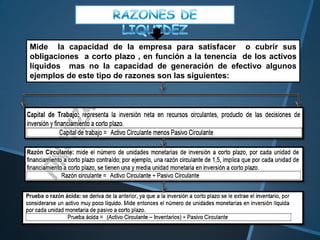 Mide la capacidad de la empresa para satisfacer o cubrir sus
obligaciones a corto plazo , en función a la tenencia de los activos
líquidos mas no la capacidad de generación de efectivo algunos
ejemplos de este tipo de razones son las siguientes:
 