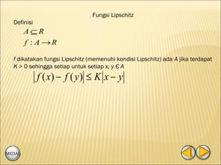 Fungsi Lipschitz
  Definisi
        A⊆R
        f : A →R

  f dikatakan fungsi Lipschitz (memenuhi kondisi Lipschitz) ada A jika terdapat
  K > 0 sehingga setiap untuk setiap x, y Є A
             f ( x) − f ( y ) ≤ K x − y




MEDAL
 