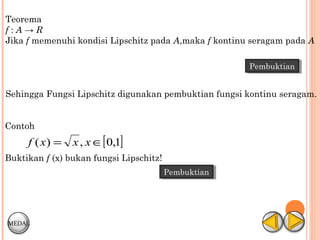 Teorema
f:A→R
Jika f memenuhi kondisi Lipschitz pada A,maka f kontinu seragam pada A

                                                       Pembuktian
                                                       Pembuktian


Sehingga Fungsi Lipschitz digunakan pembuktian fungsi kontinu seragam.


Contoh
     f ( x) =   x , x ∈[ 0,1]
Buktikan f (x) bukan fungsi Lipschitz!
                                         Pembuktian
                                         Pembuktian




MEDAL
 