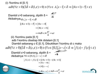 (i) f kontinu di [0,1]
     adb(∀ ε > 0)(∃ δ = δ (1, ε ) > 0) ∋ (∀ x ∈ A, x − 1 < δ ⇒ (4 x + 1) − 5 < ε )
                                                 ε
    Diambil ε>0 sebarang, dipilih δ =
                                                 4
    Akibatnya∀ , x −1 < δ
               x
                ( 4 x +1) −5 = 4 x − 4
                                = 4( x − )
                                        1
                                             ε
                                =4δ <4           =ε
                                             4
        (ii) f kontinu pada [0,1]
         adb f kontinu disetiap titik didalam [0,1]
         Diambil sebarang c Є [0,1]. Dibuktikan f kontinu di c maka


        Diambil ε>0 sebarang, dipilih δ =
                                                      ε
  adb(∀ ε > 0)(∃ δ = δ (c, ε ) > 0) ∋ (∀ x ∈ [0,1], x − c < δ ⇒ f ( x) − f (c) < ε )
                                                      4
        Akibatnya ∀x ∈[0,1], x −c < δ
                     f ( x ) − f (c ) = ( 4 x +1) − ( 4c +1)
                                   = 4 x − 4c
                                   = 4 x −c
MEDAL                                                    ε
                                   = 4 x −c < 4δ = 4         =ε          WANGSUL
                                                         4
 