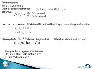 Penyelesaian:
Misal f kontinu di c
Diambil sebarang barisan         ( x n ) ⊆ R , x n → c ⇒ f ( xn ) → f ( c )
Berakibat             xn + 3, xn rasional
              f (x ) = {
                n     8− 3 xn , xnirrasional


Karena      xn → c  maka ( xrasional&irrasional konvergen ke c dengan demikian
                                  n)

               y n = xn + 3 → c + 3
              zn = 8 − 3xn → 8 − 3c

Dilain pihak ( yn ) & ( zbarisan bagian dari
                         n)                                  (,f karena f kontinu di c maka
                                                                 ( xn ))
              y n → f (c ) & z n → f (c )

    Dengan ketunggalan limit barisan
    f(c) = c + 3 = 8 - 3c maka c = ⁵/₄
    ҉ titik ⁵/₄ kontinu di f

MEDAL
                                                                                   WANGSUL
 