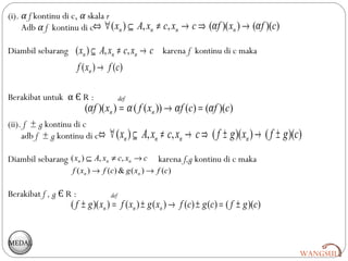 (i). α f kontinu di c, α skala r
     Adb α f kontinu di c⇔ ∀ ( xn ) ⊆ A, xn ≠ c, xn → c ⇒ (α f )( xn ) → (α f )(c)

Diambil sebarang ( xn ) ⊆ A, xn ≠ c, xn → c karena f kontinu di c maka
                        f ( xn ) → f ( c )

Berakibat untuk α Є R :                    def
                          (α f )( xn ) = α ( f ( xn )) → α f (c) = (α f )(c)
(ii). f ± g kontinu di c
     adb f ± g kontinu di c⇔         ∀ ( xn ) ⊆ A, xn ≠ c, xn → c ⇒ ( f ± g )( xn ) → ( f ± g )(c)
Diambil sebarang ( xn ) ⊆ A, xn ≠ c, xn → c          karena f,g kontinu di c maka
                   f ( x n ) → f ( c ) & g ( xn ) → f ( c )

Berakibat f , g Є R :                def
                   ( f ± g )( xn ) = f ( xn ) ± g ( xn ) → f (c) ± g (c) = ( f ± g )(c)


MEDAL
                                                                                                 WANGSUL
 