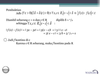 Pembuktian
        Adb      (∀ ε > 0)(∃ δ = δ (ε ) > 0) ∋ ∀ x, c ∈ R, x − c < δ ⇒ f ( x) − f (c) < ε
  Diambil sebarang ε > 0 dan c Є R                  dipilih δ = ᵋ/₃
         sehingga ∀ x, c ∈ R, x − c <       δ   :

  ǀ f (x) – f (c) ǀ = ǀ 3x – 3cǀ = ǀ 3(x – c)ǀ = ǀ 3 ǀ ǀ x - cǀ
                                       = 3ǀ x – c ǀ < 3 δ = 3 ᵋ/₃ = ε

  ҉ Jadi f kontinu di c
           Karena c Є R sebarang, maka f kontinu pada R




MEDAL
                                                                               WANGSUL
 
