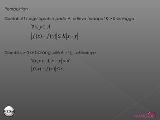 Pembuktian

Diketahui f fungsi Lipschitz pada A, artinya terdapat K > 0 sehingga

              ∀ x, y ∈ A
               f ( x) − f ( y ) ≤ K x − y

Diambil ε > 0 sebarang, pilih δ = ᵋ/k , akibatnya

              ∀x, y ∈ A, x − y < δ :
               f ( x) − f ( y ) ≤ ε




MEDAL
                                                                   WANGSUL
 