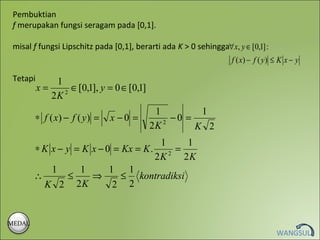 Pembuktian
 f merupakan fungsi seragam pada [0,1].

 misal f fungsi Lipschitz pada [0,1], berarti ada K > 0 sehingga∀ x, y ∈ [0,1] :
                                                                    f ( x) − f ( y ) ≤ K x − y

 Tetapi       1
          x=    2
                  ∈ [0,1], y = 0 ∈ [0,1]
             2K
                                            1         1
        ∗ f ( x) − f ( y ) =   x −0 =           −0 =
                                           2K 2      K 2
                                        1      1
        ∗ K x − y = K x − 0 = Kx = K .    2
                                            =
                                       2K     2K
            1      1       1   1
        ∴        ≤    ⇒       ≤ kontradiksi
          K 2 2K            2 2


MEDAL
                                                                                     WANGSUL
 