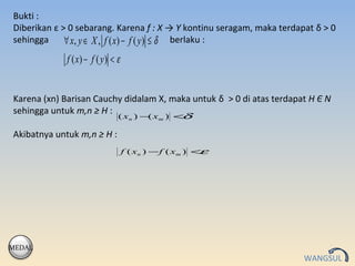 Bukti :
Diberikan ε > 0 sebarang. Karena f : X → Y kontinu seragam, maka terdapat δ > 0
sehingga     ∀ x, y ∈ X , f ( x) − f ( y ) ≤ δ berlaku :
             f ( x) − f ( y ) < ε


Karena (xn) Barisan Cauchy didalam X, maka untuk δ > 0 di atas terdapat H Є N
sehingga untuk m,n ≥ H :
                                ( xn ) − xm ) <
                                        (      δ

Akibatnya untuk m,n ≥ H :
                                    f ( x n ) − f ( xm ) <ε




MEDAL
                                                                       WANGSUL
 