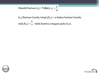 1
        Diambil barisan (xn) ⊆ xn =
                             (0,1),
                                    n


        (xn) Barisan Cauchy tetapi f(xn) = n bukan barisan Cauchy.
                     1
        Jadi f(xn) = x tidak kontinu seragam pada (0,1).




MEDAL
                                                                     WANGSUL
 