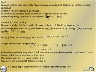 Bukti :
Karena f kontinu pada [a,b] maka f kontinu seragam pada [a,b]. Akibatnya f kontinu seragam
pada (a,b).
Diketahui f kontinu seragam pada (a,b).
Akan dibuktikan f dapat diperluas menjadi fungsi kontinu di a dan b.
Tanpa mengurangi keumuman, ditunjukkan             lim
                                                   = L (ada).
                                                    x →a

Untuk titik b, bukti analog.
Bilangan a adalah titik limit dari (a,b), maka terdapat (xn) ⊆(a,b) sehingga xn → a
Akibatnya (xn ) Barisan Cauchy, oleh karena itu (f(xn)) Barisan Cauchy sehingga (f(xn)) konvergen
Jadi lim ( f ( xn )) = L (ada)
      n→ ~


Jika (yn )   ⊆(a,b)   sebarang , yn → a maka      lim ( y   n   − xn ) = a − a = 0
                                                   n→ ~


Dengan kekontinuan seragam dari(ff ( x )) = lim( f ( y ) − f ( x )) + lim( f ( x ))
                          lim n   n→ ~
                                                 n→ ~
                                                      n         n
                                                                           n→ ~
                                                                                n

                                            =0+L=L
Karena diperoleh nilai yang sama untuk setiap barisan yang konvergen ke a, maka dari kriteria
barisan untuk limit, f mempunyai limit L di a.
Jika didefinisikan f(a) = L, maka kontinu di a.
Argumen yang sama dapat dilakukan untuk b.

             ҉ Jadi f dapat diperluas menjadi fungsi yang kontinu pada [a,b]
MEDAL
                                                                                      WANGSUL
 
