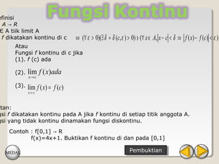 efinisi
:A→R
Є A tiik limit A
 f dikatakan kontinu di c         ⇔ (∀ ε > 0)(∃ δ = δ (c, ε ) > 0) ∋ (∀ x ∈ A, x − c < δ ⇒ f ( x) − f (c) < ε )
      Atau
      Fungsi f kontinu di c jika
      (1). f (c) ada

      (2).   lim f ( x)ada
             x→ c

      (3).   lim f ( x) = f (c)
             x→ c


atan:
gsi f dikatakan kontinu pada A jika f kontinu di setiap titik anggota A.
gsi yang tidak kontinu dinamakan fungsi diskontinu.
    Contoh : f[0,1] → R
           f(x)=4x+1. Buktikan f kontinu di dan pada [0,1]

   MEDAL                                                       Pembuktian
                                                                Pembuktian
 