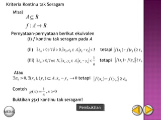 Kriteria Kontinu tak Seragam
    Misal
            A⊆ R
            f :A→ R
   Pernyataan-pernyataan berikut ekuivalen
          (i) f kontinu tak seragam pada A

            (ii) ∃ ε 0 > 0 ∋ ∀ δ > 0, ∃ xδ , cδ ∈ A, xδ − cδ < 5          tetapi f ( xδ ) − f (cδ ) ≥ ε 0
                                                                  1                    f ( xn ) − f ( y n ) ≥ ε 0
            (iii) ∃ ε 0 > 0, ∀ n ∈ N , ∃ xn , yn ∈ A, xn − yn <          tetapi
                                                                  n
    Atau
   ∃ε 0 > 0, ∃( xn ), ( yn ) ⊆ A, xn − yn → 0 tetapi                  f ( xn ) − f ( y n ) ≥ ε 0

   Contoh g ( x) = 1 , x > 0
                        x
   Buktikan g(x) kontinu tak seragam!
                                                     Pembuktian
                                                      Pembuktian
MEDAL
 