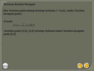 Teorema Kontinu Seragam

Jika f kontinu pada selang tertutup terbatas I = [a,b], maka f kontinu
seragam pada I

Contoh
         f ( x) = x , x ∈ [ 0,2]
f kontinu pada [0,2]. [0,2] tertutup terbatas maka f kontinu seragam
pada [0,2]




MEDAL
 