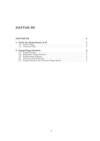 DAFTAR ISI
DAFTAR ISI 3
1 Limit dan Kekontinuan di R 1
1.1 Limit Fungsi . . . . . . . . . . . . . . . . . . . . . . . . . . . . . . . . 1
1.2 Teorema Limit . . . . . . . . . . . . . . . . . . . . . . . . . . . . . . 2
2 Fungsi-fungsi Kontinu 3
2.1 Fungsi Kontinu . . . . . . . . . . . . . . . . . . . . . . . . . . . . . . 3
2.2 Kombinasi Fungsi Kontinu . . . . . . . . . . . . . . . . . . . . . . . . 4
2.3 Kekontinuan Seragam . . . . . . . . . . . . . . . . . . . . . . . . . . 4
2.4 Teorema Nilai Rata-rata . . . . . . . . . . . . . . . . . . . . . . . . . 4
2.5 Fungsi Monoton dan Teorema Fungsi Invers . . . . . . . . . . . . . . 5
3
 