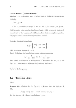 2 BAB 1. LIMIT DAN KEKONTINUAN DI R
Contoh Teorema (Kriteria Barisan)
Misalkan f : A → R dan c suatu titik limit dari A. Maka pernyataan berikut
ekuivalen:
1. limx→c f = L
2. Jika (xn) barisan di A dengan xn = c, ∀ n dan (xn) → c maka (f(xn)) → L
Oleh karena itu untuk membuktikan bahwa fungsi f tidak mempunyai limit untuk
x mendekati a, kita hanya membutuhkan dua buah barisan yang konvergen ke a
tetapi peta barisan-barisan itu mempunyai limit berbeda.
Contoh. Buktikan bahwa fungsi
f(x) =



sin 1
x
, jika x = 0
0 , jika x = 0



tidak mempunyai limit untuk x → 0.
Bukti. Perhatikan dua bauh barisan dengan suku masing-masing
an =
2
(4n + 1)Π
dan bn =
2
(4n + 3)Π
.
Jelas bahwa kedua barisan ini konvergen ke 0. Sementara itu, f(an) = 1 dan
f(bn) = −1 untuk setiap n, sehingga f(an) → 1 dan f(bn) → −1.
Kriteria Kedivergenan
1.2 Teorema Limit
Bukti.
Teorema 1.2.1 Misalkan A ⊂ R, f, g, h : A → R dan c suatu titik limit dari A.
Jika
f(x) ≤ g(x) ≤ h(x) untuk semua x ∈ A, x = c
dan jika limx→c f = L = limx→c h maka limx→c g = L.
 