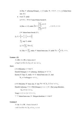 ii) Jika v sebarang bilangan , v <1 maka   $s =1ÎS , v <s (v bukan batas 
atas S ) 
· 0 inf S sebab 
i) 0 £x , "xÎS atau 0 batas bawah S. 
ii) Jika w > 0 , maka 
ïî 
ïí ì 
> 
1 
w 
w w 
2, 1 
s , sÎS, s <w 
< 
$ = 
2, 1 
(w bukan batas bawah S ) 
2). 
þ ý ü 
î í ì 
1 , 1 
1 x 
= + £ £ 2 
2 
x 
S x 
5 sup 1 S sebab 
2 
t £ 5 "t Î S 
i). 1 2 , 
5 
v < 5 , maka v bukan batas atas S sebab   $s = ÎS , v < s 
ii). Jika 2 
2 
1 
Lemma : (1) 
S ¹F, S ÌÂ, u batas atas S 
e e u Sup S Û"e >0, $s ÎS ' u -e < s 
Bukti: 
(Þ) Diketahui u =sup S . 
Diambil bilangan e > 0 sebarang. Akibatnya u - e < u . 
Karena u Sup S , maka u - e bukan batas atas S . Jadi 
e e $s ÎS sehingga u -e < s . 
(Ü) Diketahui u batas atas S dan e e "e > 0, $s ÎS ' u -e < s . 
Diambil sebarang v < u . Pilih bilangan e = u - v > 0 . Dari yang diketahui, 
$se ÎS ' u -e < se 
Tetapi ( ) e u -e = u - u - v = v < s 
 v bukan batas atas S . Dengan demikian u =sup S 
Lemma-2 
S ¹f, S ÌÂ, v batas bawah S 
e e e e v inf S Û" > 0, $s ÎS ' s < v + 
 