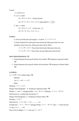 Contoh: 
A =(0,1]U{2,3} 
O = inf A sebab 
(1). "aÎA, 0 £a (0 batas bawah) 
(2). "e >0 , $a ÎA ' ao <0 +e  (dapat dipilih 2e 
1 0 a = ) 
3= Sup A sebab 
(1). "aÎA, a £3 (3 batas atas A ) 
(2). 1 1 "e > 0 , $a ÎA ' 3 -e < a 
Catatan : 
1). Inf & sup tidak perlu jadi anggota ® Contoh : { : 0 1} 3 S = x < x < 
2). Suatu himpunan bisa jadi punya batas bawah tapi tidak punya batas atas, dan 
sebaliknya punya batas atas, tidak punya batas bawah. Misal: 
= { ÎÂ : ³ 0} ® 1 S x x Punya batas bawah tapi tidak punya batas atas 
= { Î Â : < 0} ® 1 S x x Punya batas atas tapi tidak punya batas bawah 
SIFAT KELENGKAPAN Â 
1. Setiap himpunan tak kosong & terbatas di atas dalam Â mempunyai supremum dalam 
Â 
2. Setiap himpunan tak kosong & terbatas di bawah dalam Â mempunyai infimum dalam 
Â 
LATIHAN 
1). S ÍÂ, S ¹f, terbatas dalam Â 
Buktikan 
Sup S = -inf {-s : sÎS} 
Bukti: 
Misalkan T = {- s : sÎS} 
Dengan sifat kelengkapan , S mempunyai supremum dalam Â 
Mislkan u =sup S , sehingga berlaku s £u , "sÎS . Akibatnya -u £-s , "sÎS . 
Oleh karena itu –u adalah batas bawah dari T . 
Dengan sifat kelengkapan, T mempunyai infimum dalam Â 
Misalkan  =inf T 
Dalam hal ini: -u £ atau - £u ................ (1) 
Di pihak lain :  £-s , "sÎS sehingga berlaku s £- , "sÎS yaitu - batas atas dari 
S dan u £- ........ (2). 
Dari (1) & (2) didapat u =- atau sup S =-inf T 
 