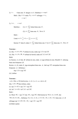 2). S ¹ f , u batas atas S dengan uÎS . Buktikan u =sup S 
Bukti : Jika v < u maka $s = uÎS 0 sehingga 0 v < s 
 u = sup S 
3). S ¹ f , u = sup S 
u - 1 bukan batas atas S . 
Buktikan : (1). 2 
(2). u + 1n batas atas S , "nÎN 
Bukti : 
Untuk nÎ N, 1 > 0, u - 1 n < u < u + 1 
n 
n 
Karena u batas S, maka u - 1n bukan batas atas S & u + 1n batas atas S , "nÎN 
Teorema : 
(i). Jika A ÌB ÌÂ, B terbatas ke atas, maka sup ( A) £sup (B) 
(ii). Jika A ÌB ÌÂ, B terbatas ke bawah, maka inf ( A) ³inf (B) 
Bukti: 
(i). Karena A Ì B dan B terbatas ke atas, maka A juga terbatas ke atas. Diambil k sebarang 
batas atas himpunan B . 
Karena A Ì B , maka k juga merupakan batas atas A . Jadi sup (B) merupakan batas atas 
himpunan A . Akibatnya : 
Sup (A) £ sup (B) 
(ii). Latihan 
Teorema : 
A, B ÌÂ& xÎÂ. Didefinisikan A + B = {a +b : aÎA&bÎB} 
Jika A, B ÌÂ dan terbatas, maka 
(i). sup ( A + B) £ sup (A) + sup (B) 
(ii). Inf ( A +B) ³ inf (A) + inf (B) 
Bukti : 
(i). Misal 1 M = sup (A) dan 2 M =sup (B) . Oleh karena itu 1 "aÎA, a £M dan 
2 "bÎB, b £M . Akibatnya "a + bÎ A + B , 1 2 1 2 a + b £ M + M Þ M + M batas atas A + B 
sehingga sup ( ) 1 2 A + B £ M + M = sup (A) + sup (B) 
(ii) Bukti sejalan 
 
