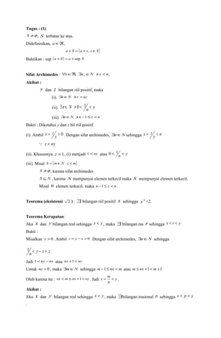 Tugas : (1) 
S ¹f , S terbatas ke atas. 
Didefinisikan, aÎÂ, 
a + S = {a + s, sÎS} 
Buktikan : sup (a + S ) = a +sup S 
Sifat Archimedes : x x "xÎÂ, $n ÎN ' x < n 
Akibat : 
y dan z bilangan riil positif, maka 
(i). $nÎN ' z <ny 
(ii). $n Î N ' 0 < 1n < y 
(iii). $nÎN ' n -1£ z <n 
Bukti : Diketahui y dan z bil riil positif. 
(i). Ambil = y > 0 
x z . Dengan sifat archimedes, $nÎN sehingga x = z y 
< 
n  z < ny 
(ii). Khususnya z =1, (i) menjadi 1<ny atau 0 < 1n < y 
(iii). Misal S = {mÎN : z < m} 
S ¹f , karena sifat archimedes 
S Í N , karena N mempunyai elemen terkecil maka S mempunyai elemen terkecil. 
Misal n elemen terkecil, maka n -1 £ z < n . 
Teorema (eksistensi 2 ) : $ bilangan riil positif x sehingga x2 =2. 
Teorema Kerapatan: 
Jika x dan y bilangan real sehingga x < y , maka $ bilangan ras r sehingga x < r < y 
Bukti : 
Misalkan x > 0 . Ambil z = y - x > 0 . Dengan sifat archimedes, $nÎN sehingga 
1n < y - x = z 
Jadi 1<ny -nx atau nx +1< ny 
Untuk nx > 0 , maka $mÎN sehingga m -1 £ nx < m atau m £ nx +1 < m +1 
Oleh karena itu : m nx < m £ nx +1 < ny . Jadi x < < y 
. 
n 
Akibat : 
Jika x dan y bilangan real sehingga x < y , maka $bilangan irasional p sehingga x < p < y 
. 
 