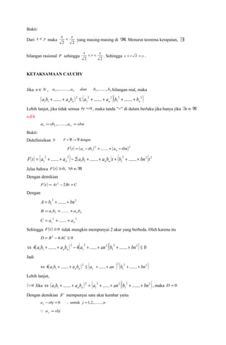 Bukti: 
Dari x < y maka 2 2 
x < y yang masing-masing di Â. Menurut teorema kerapatan, $ 
x < r < y . Sehingga x <r 2 < y . 
bilangan rasional r sehingga 2 2 
KETAKSAMAAN CAUCHY 
Jika nÎN , n n a ,..........,a dan b ,.......,b 1 1 bilangan real, maka 
( a b + ....... + a b ) 2 
£ ( a 2 + ....... + a 2 
)( b 2 + ....... + b 
2 ) 
1 1 n n 1 
n 1 
n Lebih lanjut, jika tidak semua bj =0 , maka tanda ”=” di dalam berlaku jika hanya jika $sÎÂ 
s.d.h 
a sb a sbn n = ,......., = 1 1 
Bukti: 
Didefinisikan fs F = Â®Â dengan 
( ) ( )2 ( )2 
1 1 F t a tb ....... a tbn n = - + + - 
( ) ( ) ( ) ( 2 2 ) 2 
F t = a 2 + ....... + a 2 
- 2 a b + ....... + a b t + b + ....... + 
bn t 1 n 1 1 n n 1 
Jelas bahwa F(t ) ³0, "tÎÂ 
Dengan demikian 
F(t ) = At 2 -2Bt +C 
Dengan 
2 2 
1 A = b + ....... + bn 
n n B =a b +.......+a b 1 1 
2 2 
1 ....... n C = a + + a 
Sehingga F(t ) ³0 tidak mungkin mempunyai 2 akar yang berbeda. Oleh karena itu 
D = B2 - 4AC £ 0 
4( ....... ) 2 
4( 2 ...... 2 
)( 2 ....... 2 ) 0 
1 
1 
1 1 Û a b + + a b - a + + an b + + bn £ n n 
Jadi 
( ) 2 
( ) 2 
( 2 2 ) 
1 
1 
1 1 4 a b ....... a b a ...... an b ....... bn n n Û + + £ + + + + 
Lebih lanjut, 
(Þ) Jika ( ) 2 
( 2 2 
)( 2 2 ) 
1 
1 
1 1 a b ....... a b a ...... an b ....... bn n n Û + + = + + + + , maka D = 0 
Dengan demikian F mempunyai satu akar kembar yaitu 
a sbj j n j - =0 , untuk =1,2,......., 
a sbj j  = 
 