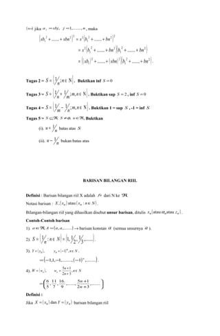 (Ü) jika a sbj j n j = , =1,......., , maka 
( sb 2 + ....... + sbn 2 ) 2 = s 2 
( b 2 + ....... + bn 
2 )2 
1 1 
( 2 2 
)( 2 2 ) 
1 
1 
= s2 b + ....... + bn b + ....... + bn 
(( ) ( ) )( 2 2 ) 
= sb 2 + ....... + sbn 2 
b + ....... + bn . 
1 1 
Tugas 2 = S = {1n;n Î N}. Buktikan inf S = 0 
Tugas 3 = S = {1n + 1m;m,n Î N }. Buktikan sup S = 2 , inf S = 0 
Tugas 4 = S = {1m - 1n;m,n Î N }. Buktikan 1 = sup S , -1 = inf S 
Tugas 5 = S ÍÂ, S ¹f, uÎÂ. Buktikan 
(i). u + 1n batas atas S 
(ii). u - 1n bukan batas atas 
BARISAN BILANGAN RIIL 
Definisi : Barisan bilangan riil X adalah fs dari N ke Â. 
Notasi barisan : X ,( xn ) atau ( xn : nÎN) . 
Bilangan-bilangan riil yang dihasilkan disebut unsur barisan, ditulis xn (atau anatau zn ) . 
Contoh-Contoh barisan 
1). aÎÂ, A =(a, a,.......)® barisan konstan a (semua unsurnya a ). 
2). S = ( 1 n : n Î N ) = ( 1, 1 , 1 ,.......) 
2 
3 . 
3). Y ( y ) y ( )n n N 
= n , n = -1 , Î . 
=(-1,1,-1,......., (-1)n ,.......). 
W = w , w = 5 n + 1 
, 
Î 
n n 4). ( ) n N 
n 
+ 
2 3 
n 
= + ,....... 
,......, 5 1 
9 
,11 
5 
ö çè 
÷ø 
æ 
+ 
2 3 
,16. 
7 
6 
n 
Definisi : 
Jika X = ( xn ) dan Y = ( yn ) barisan bilangan riil 
 