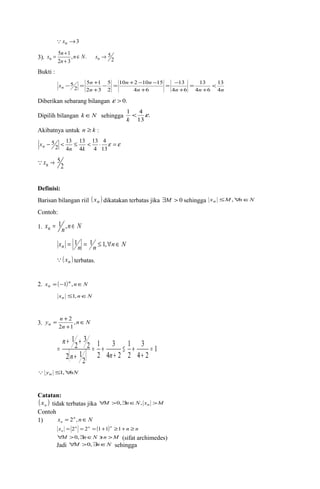 xn ®3 
x n 
= + n n N xn 
5 1 Î ® 
+ 
, . 5 
3). 2 
n 
2 3 
Bukti : 
x - 5 = n + 
- = 10 n + 2 - 10 n 
- 
15 
13 
13 
n < 
4 
n n n n 
5 1 
n 
13 
4 6 
4 6 
4 6 
5 
2 
2 3 
2 
+ 
= 
+ 
= - 
+ 
+ 
Diberikan sebarang bilangan e > 0. 
Dipilih bilangan kÎN sehingga . 
1 < 4 e 
k 
13 
Akibatnya untuk n ³ k : 
4 
13 
13 
13 
- < £ < × e =e 
13 
4 
4 
4 
2 
5 
n k 
xn 
2 
xn ® 5 
Definisi: 
Barisan bilangan riil ( xn ) dikatakan terbatas jika $M > 0 sehingga xn £M,"nÎN 
Contoh: 
1. xn = 1n,n Î N 
xn = 1n = 1n £ 1,"nÎ N 
( xn ) terbatas. 
2. x ( )n n N 
n = -1 , Î 
xn £1, nÎN 
y n n Î 
= + 2 
, 
2 1 
3. n N 
n 
+ 
3 
1 
3 
1 
+ + 
= 
( ) 1 
n 2 
4 n 
2 
2 
4 2 
2 
2 1 
2 
3 
2 
1 
= 
+ 
£ + 
+ 
= + 
+ 
n 
 yn £1,"nN 
Catatan: 
( ) n x tidak terbatas jika "M >0,$nÎN, xn >M 
Contoh 
1) x n n N 
n = 2 , Î 
x n n ( )n n n 
n = 2 = 2 = 1+1 ³1+ ³ 
"M >0,$nÎN 'n >M (sifat archimedes) 
Jadi "M >0,$nÎN sehingga 
 