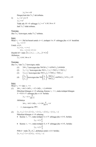 xn ³n >M 
Dengan kata lain ( ) n x tak terbatas. 
2) x n n N n = 2 , Î 
x n2 n = 
Tidak ada M > 0 sehingga x n M n N n = 2 £ ," Î 
Jadi ( ) n x tidak terbatas. 
Teorema 
Jika ( ) n x konvergen, maka ( ) n x terbatas. 
Bukti 
Misal x x n ® . Hal ini berarti untuk e =1, terdapat k ÎN sehingga jika n ³ k berakibat 
xn -x <1 
Untuk n ³ k : 
x x x x n n = - + 
x x x n £ - + <1+x 
Diambil M = maks {x x x x } k + - , ,....., ,1 1 2 1 
Akibatnya: 
x M n N n £ ," Î 
Teorema 
Jika ( ) n x dan ( ) n y konvergen, maka 
(1) ( a ÷ ÷ø 
x ) konvergen dan lim(a x ) = a lim( x 
),a skalar n n n (2) ( x + y ) lim ( x + y ) = lim ( x ) + lim ( y 
) n n konvergen dan n n n n (3) ( x y ) konvergen dan lim ( x y ) = lim ( x ) × lim ( y 
) n n n n n n æ 
ö 
(4) ç çè 
n 
y 
n 
x 
konvergen dan 
( ) 
( ) , asal lim( ) 0, 0 
æ 
x 
x 
lim n = lim y ¹ y 
¹ lim 
÷ø 
÷ ö 
ç çè 
n n 
n 
n 
n 
y 
y 
Bukti 
Misal x x n ® dan y y n ® 
(1) a x a x a ( x x) a x x ,askalar n n n - = - = - 
Diberikan bilangan e > 0 sebarang. Karena x x n ® , maka terdapat bilangan 
k = k(e )ÎN sehingga jika n ³ k berlaku 
x x e n 
+1 
- < 
a 
Akibatnya 
a a a a e < 
e 
a 
+ 
- = - < 
1 
xn x xn x 
n  a x konvergen ke a x . 
(2) ( x y ) ( x y) ( x x) ( y y) x x y y n n n n n n + - + = - + - £ - + - 
Diberikan bilangan e > 0 sebarang 
· Karena x x n ® , maka terdapat k ÎN 1 sehingga jika 1 n ³ k berlaku 
x -x <e n 
2 
· Karena y y n ® , maka terdapat k ÎN 2 sehingga jika 2 n ³ k berlaku 
y - y <e n 
2 
Pilih k = maks { } 1 2 k , k , akibatnya untuk n ³ k berlaku 
( x y ) ( x y) x x y y n n n n + - + £ - + - 
 