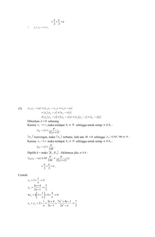 < e +e =e 
2 2 
x y x y n n  + ® + . 
(3) x y xy x y x y x y xy n n n n n n - = - + - 
x ( y y) ( x x) y n n n = - + - 
x ( y y) ( x x) y x y y x x y n n n n n n £ - + - = - + - 
Diberikan e > 0 sebarang 
Karena x x n ® , maka terdapat k ÎN 1 sehingga untuk setiap 1 n ³ k : 
2( +1) 
- < 
y 
xn x 
e 
. 
( ) n x konvergen, maka ( ) n x terbatas. Jadi ada M > 0 sehingga x M n N n £ ," Î . 
Karena y y n® maka terdapat k ÎN 2 sehingga untuk setiap 2 n ³ k : 
- < e . 
M 
yn y 2 
Dipilih k = maks { } 1 2 k , k . Akibatnya jika n ³ k : 
- £ e + e 
xn yn xy M 2 2 +1 
( ) y 
M y 
< e +e =e 
2 2 . 
Contoh: 
= 2 + 1 ® 2 
n 
xn 
3 
2 
y n n 
= + 
3 4 ® 
- 
n 
2 1 
4 x= 4 æ 2 + 
1 ö = 8 + 4 ® 8 ÷øn 
çè 
n n 
7 
2 
n n 
= + - 
n 
+ = + + + 
2 1 3 4 2 
7 4 1 
2 
2 1 
2 
® 
- 
- 
n n 
n 
n 
x yn n 
 
