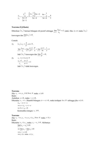 2 1 2 1 
( ) 
4 
3 
4 - 
1 
3 4 
ö çè 
- ÷ø 
3 4 
2 1 
+ 
n 
3 4 
2 1 
® 
+ 
= 
+ 
æ + 
= 
- 
= 
n 
n 
n 
n 
n 
n 
n 
n 
x 
y 
n 
n 
Teorema (Uji Rasio) 
Diberikan ( ) n x barisan bilangan riil positif sehingga L 
x 
n 
lim n 
(ada). Jika L <1 maka ( x 
) n x 
n 
+ = 
® 
1 
~ 
konvergen dan ( ) 0 lim~ 
x = 
. 
n® n 
Contoh: 
1). ( ) n N x x nn n n = , Î 
, . 
3 
1 
1 
3 
n 
3 lim 1 
3 
x 
lim lim 1 
~ 1 ~ 
3 
1 
~ 
= + × = + = < 
® + ® 
+ 
n 
® n 
n 
n 
x 
n 
n 
n n n 
n 
Jadi ( x ) n 
n konvergen dan 0 
3 
lim~ 
= 
n® n 
. 
2). z n n N n = +1, Î 
1 
1 2 
1 
® 
n 
= + 
+ 
+ 
n 
z 
z 
n 
n 
Jadi ( ) n z tidak konvergen. 
Teorema 
Jika x x x n N n n ® , ³ 0," Î maka x ³ 0 
Bukti: 
Andaikan x < 0 , maka - x > 0 . 
Diketahui x x n ® . Diambil bilangan e = -x > 0 , maka terdapat k ÎN sehingga jika n ³ k : 
xn -x <-x 
Ûx < xn - x < -x 
Û2x < xn < 0 
Kontradiksi dengan ³ 0 n x . 
Teorema 
Jika x x y y x y n N n n n n ® , ® , £ ," Î maka x £ y 
Bukti: 
Diketahui n n x £ y , maka - ³ 0 n n y x . Akibatnya 
( ) 0 lim~ 
y - x 
³ 
lim lim 0 
n® n n 
y x 
Û - ³ 
n® ~ n n® ~ 
n 
Ûy -x ³ 0 
Ûy ³ x atau x £ y . 
 