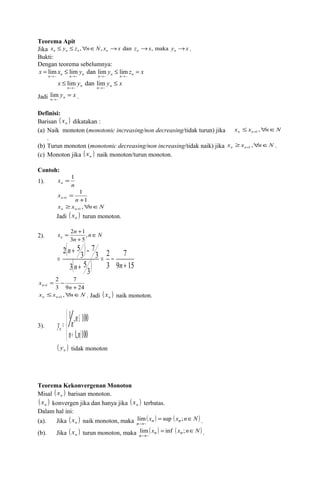 Teorema Apit 
Jika x £ y £ z ," n Î N , x ® x dan z ® x , maka y ® x n n n n n n . 
Bukti: 
Dengan teorema sebelumnya: 
x = lim x £ lim y dan lim y £ lim 
z = 
x n ®~ n n ®~ n n ®~ n n ®~ 
n 
x £ lim y dan lim 
y £ 
x n ®~ n n ®~ 
n 
Jadi y = 
x n n 
lim . 
®~ 
Definisi: 
Barisan ( ) n x dikatakan : 
(a) Naik monoton (monotonic increasing/non decreasing/tidak turun) jika x x n N n n £ " Î + , 1 
. 
(b) Turun monoton (monotonic decreasing/non increasing/tidak naik) jika x ³ x , " n Î N n n + 1 . 
(c) Monoton jika ( x ) n naik monoton/turun monoton. 
Contoh: 
1). x= 1 
n 
n 
xn 
1 
x ³ x " n Î N n n , + 1 
Jadi ( x ) n turun monoton. 
1 
= + n 
1 + 
x n n Î 
= + , 
3 5 
2 1 
( ) 
( ) 9 15 
2). n N 
n 
+ 
7 
2 
3 
+ - 
3 
3 5 
3 
7 
3 
2 5 
+ 
= - 
+ 
= 
n n 
n 
7 
x= - n 
+ 1 9 n 
+ 
24 
x £ x , " n Î N . Jadi ( x ) n n + 1 n naik monoton. 
2 
3 
3). 
ïî 
ïí ì 
1 , 100 
n n 
y = n n £ 
n 
+ 1, ñ 
100 
( y ) n tidak monoton 
Teorema Kekonvergenan Monoton 
Misal ( x ) n barisan monoton. 
( x ) ( x ) n konvergen jika dan hanya jika n terbatas. 
Dalam hal ini: 
(a). Jika ( x ) naik monoton, maka lim ( xn ) = sup ( xn ; 
n Î 
N) 
n n ~ . 
® 
(b). Jika ( x ) turun monoton, maka lim ( xn ) = inf ( xn ; 
n Î 
N) 
n n ~ . 
® 
 