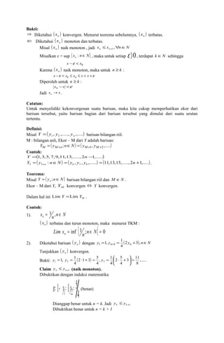 Bukti: 
Þ Diketahui ( ) n x konvergen. Menurut teorema sebelumnya, ( ) n x terbatas. 
Ü Diketahui ( ) n x monoton dan terbatas. 
Misal ( xn ) naik monoton , jadi x x n N n n £ " Î + , 1 
Misalkan x = sup {x n N} n : Î , maka untuk setiap e ñ0, terdapat k ÎN sehingga 
x -e < xk 
Karena ( ) n x naik monoton, maka untuk n ³ k : 
x -e < xk £ xn £ x < x +e 
Diperoleh untuk n ³ k : 
xn -x <e 
Jadi x x n ® . 
Catatan: 
Untuk menyelidiki kekonvergenan suatu barisan, maka kita cukup memperhatikan ekor dari 
barisan tersebut, yaitu barisan bagian dari barisan tersebut yang dimulai dari suatu urutan 
tertentu. 
Definisi: 
Misal ( , ,....., ,.....) 1 2 n Y = y y y barisan bilangan riil. 
M : bilangan asli, Ekor – M dari Y adalah barisan: 
YM = ( yM+n;nÎN) = ( yM+1, yM+2,.....) 
Contoh: 
Y =(1,3,5,7,9,11,13,.....,2n -1,.....) 
( : ) ( , , ,......) (11,13,15,....., 2 1,.....) 5 5 6 7 8 = Î = = + + Y y n N y y y n n . 
Teorema: 
Misal Y ( y n N) n = ; Î barisan bilangan riil dan M ÎN . 
Ekor – M dari Y, M Y konvergen Û Y konvergen. 
Dalam hal ini M Lim Y =Lim Y . 
Contoh: 
1). x n n N n = 1 , Î 
( ) n x terbatas dan turun monoton, maka menurut TKM : Lim x = inf {1n;n Î N} = 0 n 
1, 1 1 1 
2). Diketahui barisan ( ) n y dengan y = yn+ = (2yn +3), nÎN 
4 
Tunjukkan ( ) n y konvergen. 
Bukti: ( ) ,..... 
1, 1 1 2 3 = ÷ø 
3 11 
8 
2 5 
4 
y = y = × + = y = æ × + 
4 
2 1 3 5 
4 
, 1 
4 
ö çè 
Claim +1 £ n n y y (naik monoton). 
Dibuktikan dengan induksi matematika 
n= 1® y1= 1áy2= 5 4 
(benar) 
Dianggap benar untuk n = k. Jadi y £ y 
k k +1 Dibuktikan benar untuk n = k + 1 
 