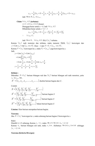 1 
(2 3) 
4 
1 = + k+ k y y 
= 1 y + 3 
1 (2 1 3) k 2 
4 
2 
£ 1 
yk+ = 1 
+ yk+ + = yk+ 
4 
3 
4 
2 
Jadi 1 , + " Î £ n n n N y y . 
Claim 1 £ £ 2 n y (terbatas) 
n =1®1£ y1 =1£ 2 (benar) 
Dianggap benar untuk n = k. Jadi 1£ £ 2 k y 
Dibuktikan benar untuk n = k + 1 
1 
(2 3) 
4 
= 1 + £ × + = k y 
13 4 
1 
2 3 
2 
y = y + k+ 1 k 4 
4 
3 
2 
 1 £ yk +1 £ 2 . 
Jadi "nÎN, 1£ yn £2. D.k.l ( ) n y terbatas. 
Karena ( ) n y naik monoton dan terbatas, maka menurut TKM, ( ) n y konvergen dan 
y y { y n N} n n = Lim = sup : Î . Ekor – 1 dari Y Y ( y n N) n = = Î + : 1 1 . 
Karena ( ) n Y = y konvergen ke y, maka ( ) 1 +1 = n Y y juga konvergen ke y. 
Jadi, 
y = Lim ( yn ) = Lim ( yn+1) 
Lim 1 n y 
= æ 2 +3 
( )÷ø 
ö 4 
çè 
Lim 3 
4 
=Lim 1 + n y 
2 
= 1 Lim yn + 3 
. 
4 
2 
y = 1 y + ® y = ® y = . 
2 
3 
3 
4 
1 
2 
3 
4 
2 
Definisi : 
Diketahui ( ) n X = x barisan bilangan real dan ( ) n r barisan bilangan asli naik monoton, yaitu 
r r n n n £ " + , 1 . 
( , , ,......., ,.......) 1 2 3 
1 
r r r rn X = x x x x disebut barisan bagian dari X . 
Contoh: ( 5 ,......., 1 ,.......) 
X = 1, 1 1 1 1 ( 2 
, 3 
, 4 
, n 
2,.......) 
X 1 = 1 
1 1 1 ( 3 
, 4 
, 5 
,......., n + barisan bagian X 
2 1,.......) 
X 1 = 1, 1 
, 1 ,......., 1 barisan bagian X 
( 3 
5 
n - ) 
6 ,.......X 11 = 1 bukan barisan bagian X 
, 1 3 
, 1 4 
,1, 1 2 
Catatan: Ekor barisan merupakan barisan bagian. 
Teorema: 
Jika ( ) n X = x konvergen ke x, maka sebarang barisan bagian X konvergen ke x. 
Bukti: 
Diambil e > 0 sebarang. Karena x x n ® , maka $kÎN,"n ³k : xn -x <e 
Karena n r barisan bilangan asli naik, maka r n n ³ . Akibatnya n k r n k n " ³ , ³ ³ sehingga 
x -x <e n r . 
Teorema (Kriteria Divergen) 
 