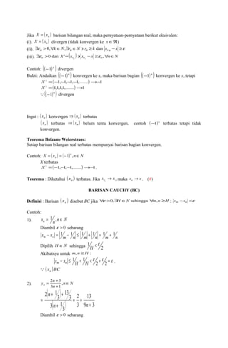 Jika X = ( xn ) barisan bilangan real, maka pernyataan-pernyataan berikut ekuivalen: 
(i). ( ) n X = x divergen (tidak konvergen ke xÎÂ) 
(ii). $eo > 0,"k ÎN,$rn ÎN ' rn ³ k dan xrn - x ³e 
(iii). o X (xr ) xr x o n N n n $e >0 dan '= ' - ³e ," Î 
Contoh: ((-1)n ) divergen 
Bukti: Andaikan ((-1)n ) konvergen ke x, maka barisan bagian ((-1)n ) konvergen ke x, tetapi 
X 1 =(-1,-1,-1,-1,.......)®-1 
X 1 =(1,1,1,1,.......)®1 
((-1)n ) divergen 
Ingat : ( ) n x konvergen ( ) n Þ x terbatas 
( ) n x terbatas Þ ( xn ) belum tentu konvergen, contoh (-1)n terbatas tetapi tidak 
konvergen. 
Teorema Bolzano Weierstrass: 
Setiap barisan bilangan real terbatas mempunyai barisan bagian konvergen. 
Contoh: X ( x ) ( )n n N 
n = = -1 , Î 
X terbatas 
X 1 =(-1,-1,-1,.......)®-1. 
Teorema : Diketahui ( ) n x terbatas. Jika x x rn ® , maka x x n ® . (#) 
BARISAN CAUCHY (BC) 
Definisi : Barisan ( ) n x disebut BC jika "e >0,$H ÎN sehingga "m,n ³H : xm -xn <e 
Contoh: 
1). x n n N n = 1 , Î 
Diambil e > 0 sebarang 
x - x = 1 - 1 1 1 1 1 
m n m n £ m + n = m + n Dipilih H ÎN sehingga 1 e H 
< 2 
Akibatnya untuk m,n ³H : 
- £ 1 + 1 
< e e 2 + 2 = e 
xm xn H H . 
( x )BC  n 
y n n Î 
= + , 
3 1 
2 5 
( ) 
( ) 9 3 
2). n N 
n 
+ 
13 
2 
3 
+ + 
3 
3 1 
3 
13 
3 
2 1 
+ 
= + 
+ 
= 
n n 
n 
Diambil e > 0 sebarang 
 