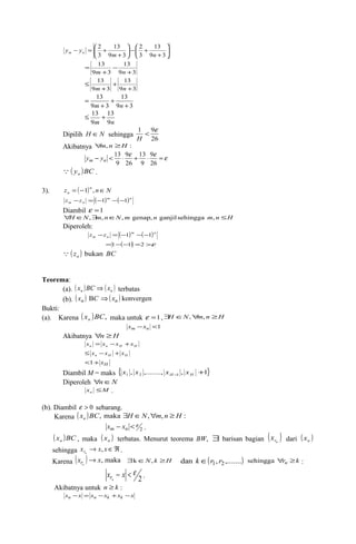 13 
2 
ö çè 
÷ø 
æ 
+ 
13 
2 
ö çè 
+ - ÷ø 
æ 
+ 
- = + 
9 3 
3 
9 3 
3 
m n 
y ym n 
13 
9 3 
13 
9 3 
+ 
- 
+ 
= 
m n 
13 
9 3 
13 
9 3 
+ 
+ 
+ 
£ 
m n 
13 
9 3 
13 
9 3 
+ 
+ 
+ 
= 
m n 
13 
m 9n 
£ 13 + 
9 
1 < 9e 
H 
Dipilih H ÎN sehingga 26 
Akibatnya "m,n ³H : 
- < × e + × 9 
e =e 
26 
13 
9 
9 
26 
13 
9 
ym yn 
( y )BC  n . 
3). z ( )n n N 
n = -1 , Î 
( )m ( )n 
m n z -z = -1 - -1 
Diambil e =1 
"H ÎN,$m,nÎN,m genap,n ganjilsehingga m,n £H 
Diperoleh: 
( )m ( )n 
m n z -z = -1 - -1 
=1-(-1) =2 >e 
( z ) BC n  bukan 
Teorema: 
(a). ( ) ( ) n n x BC Þ x terbatas 
(b). ( xn ) BC Þ( xn ) konvergen 
Bukti: 
(a). Karena ( x )BC, n maka untuk e =1,$H ÎN,"m, n ³H 
xm -xn <1 
Akibatnya "n ³H 
n n H H x = x -x +x 
n H H £ x -x + x 
<1+ xH 
Diambil M = maks { , ,......., , 1} 1 2 1 + H - H x x x x 
Diperoleh "nÎN 
x M n £ . 
(b). Diambil e > 0 sebarang. 
Karena ( x )BC, maka H N, m, n H : n $ Î " ³ 
- <e xm xn . 
2 
( x )BC n , maka ( ) n x terbatas. Menurut teorema BW, $ barisan bagian ( ) rn x dari ( ) n x 
sehingga x ® x xÎÂ rn , . 
Karena (x ) x, maka n r ® $kÎN,k ³H dan k Î(r1, r2,.......) sehingga "rn ³k : 
x - x < e n r . 
2 
Akibatnya untuk n ³ k : 
xn -x = xn -xk +xk -x 
 