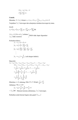 £ xn -xk + xk -x 
< e 2 + e 2 = e . 
Contoh: 
Diketahui ( ) ( ), 2 
dengan 1, 2, 1 X = xn x1 = x2 = xn = xn-2 + xn-1 n > 
2 
Tunjukkan ( ) n x konvergen dan selanjutnya tentukan konvergen ke mana. 
Jawab: 
8 dst 
1, 2, 3 1 2 3 4 5 x = x = x = x = x = 
, 13 4 
, 7 2 
( ) 
£ x £ "nÞ x 
1 2, terbatas 
( ) TKM tidak dapat digunakan 
tidak monoton 
n 
n n 
x 
Perhatikan bahwa: 
1 2 1 1 2 x -x = - = 
2 
1 
2 3 2 3 x - x = - = 
2 
1 
x - x = 3 7 
1 
2 
- 4 
= 4 
= 
: 
: 
3 4 22 
1 
+ - - = n n n x x (cek dengan induksi). 
1 1 2 
Diperoleh: 
xn -xm = xn -xn+1 +xn+1 -xn+2 +xn+2 +.......+xm-1 -xm 
n n n n n n m m £ x -x + x -x + x -x + x -x +1 +1 +2 +2 +3 -1 ....... 
= 1 
+ + + ....... + 1 
n - n + - n + - m 
- - 1 1 1 2 
2 1 2 1 1 
1 
2 
1 
2 
....... 1 
1 
1 1 
ö çè 
÷ø 
= æ + + + + 2 
-1 2 
2 
2 2 - -1 
1 
n m n 
4 
æ 
- 
1 
ö 
n 2n 
2 
1 1 
2 
1 
1 = ÷ ÷ 
ø 
ç ç 
è 
= - 
Î dengan 1 < e H H N . 
Diberikan e > 0 sebarang. Pilih 2 4 
Akibatnya "m, n ³H : 
- = £ < × e =e 
4 
4 
4 
xn xm n H 
2 
4 
2 
( x )BC  n . Menurut teorema sebelumnya, ( ) n x konvergen. 
Perhatikan untuk barisan bagian suku ganjil ( ) 2n+1 x 
 