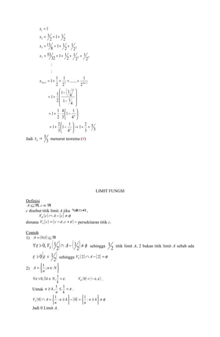 x 
1 
3 
= = + 
= = + + 
5 2 
= = + + + 
7 3 5 
....... 1 
x 
x 
x 
= + + + + 
n n ( ) 
3 
5 
1 2 
3 
4 
1 
: 
1 1 
æ 
1 1 
2 
n 
1 1 
3 
1 1 
ö 
ö çè 
1 1 
3 
ö 4 
çè 
1 2 
4 
4 
2 
4 
1 1 
1 1 
2 
2 
2 
: 
2 
1 
2 
1 
2 
1 1 32 
1 
53 
2 
1 
2 
1 1 8 
13 
2 
1 1 2 
3 
2 1 3 2 1 
= + ® ÷ø 
= + æ - 
÷ø 
= + × æ - 
÷ ÷ ÷ 
ø 
ç ç ç 
è 
- 
- 
= + 
= 
+ - 
n 
n 
x 
® 5 n x menurut teorema (#) 
Jadi 3 
LIMIT FUNGSI 
Definisi 
AÍÂ, cÎÂ 
c disebut titik limit A jika "e>0 , 
Ve (c) Ç A -{c} ¹f 
dimana ( ) ( e e ) e V c = c - ,c + = persekitaran titik c. 
Contoh 
1) A = (0,1) ÍÂ"e > e ( )Ç - ( 2) ¹ f 
0, V 1 A 1 
sehingga 2 
2 
1 titik limit A, 2 bukan titik limit A sebab ada 
( ) 2 
e > 0 e = 1 sehingga ( ) { } f e V 2 Ç A - 2 = 
2) 
þ ý ü 
A 1 ; 
î í ì 
= nÎN 
n 
"e > 0,$ Î , 1 < e . Ve (0) = (-e ,e ) 
k N . 
k 
n k, 1 1 . 
Untuk ³ £ <e 
n k 
þ ý ü 
V 0 A 1 : 0 1 : 
Jadi 0 Limit A. 
î í ì 
( ) - { } = ³ 
¹ 
f e þ ý ü 
î í ì 
Ç = ³ n k 
n 
n k 
n 
 