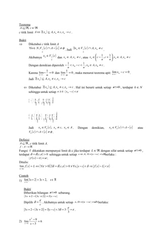 Teorema 
AÍÂ, cÎÂ 
c titik limit A ( x ) A x c x c n n n Û $ Í , ¹ , ® . 
Bukti 
Þ Diketahui c titik limit A 
"nÎN V (c) Ç A -{c} ¹f 
1 , . Jadi x V (c) A x c n 
n 
n $ Î Ç , ¹ 1 . 
n 
Akibatnya x V (c) 
Îæ - 1 , + 1 , , 
ö çè 
n 1 Î dan x A x c n n Î , ¹ , atau x A x c 
n 
x c c 
Î ¹ ÷ø 
n n 
n 
n n n n n n - 1 < - < 1 , Î , ¹ . 
Dengan demikian diperoleh x A x c 
n 
x c 
Karena 0 1 lim~ 
- = 
dan lim 1 0 
n® n x c n n . 
~ 
m= 
, maka menurut teorema apit: li0 n® ~ 
n - = 
® 
Jadi ( x ) A x c x c n n n $ Í , ¹ , ® 
Ü Diketahui ( x ) A x c x c n n n $ Í , ¹ , ® . Hal ini berarti untuk setiap e>0 , terdapat k ÎN 
sehingga untuk setiap n ³ k : xn -c <e 
Û -e < xn- cáe ,xn¹ c,xnÎ A 
c x c x c x A n n nÛ -eá á +e , ¹ , Î 
Jadi x V (c) x c x A n n n Î , ¹ , Î e . Dengan demikian, x V (c) A {c} n Î Ç - e atau 
( ) { } f e V c Ç A - c ¹ . 
Definisi 
A ÍÂ, c titik limit A. 
f : A®Â 
Fungsi f dikatakan mempunyai limit di c jika terdapat LÎÂ dengan sifat untuk setiap e>0 , 
terdapat d =d (c,e ) > 0 sehingga untuk setiap xÎA, 0<x -c <d berlaku : 
f (x)-L <e . 
Ditulis: 
( ) = Û("e > )($d =d ( e ) > ' " - <d Þ ( ) - <e ) 
lim 0 , 0 , 
® 
f x L c x x c f x L 
x c 
Contoh 
1) lim ( 3 + 2 ) = 3 + 2, 
Î Â 
® 
x c x 
x c 
Bukti 
Diberikan bilangan e>0 sebarang. 
3x +2-(3c +2) =3 x -c 
Dipilih c 
d = e . Akibatnya untuk setiap x,0<x-c <d berlaku: 
+ - ( + ) = - < d = ×e =e 
3x 2 3c 2 3 x c 3 3 . 
3 
- 
x 
lim 9 
2) 6 
3 
2 
3 
= 
- 
® x 
x 
 