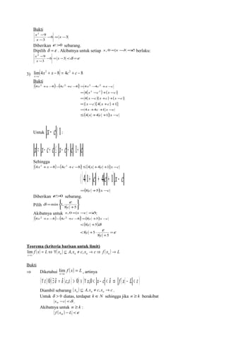Bukti 
x 
- 6 x 
3 
x 
Diberikan e >0 sebarang. 
Dipilih d =e . Akibatnya untuk setiap x,0<x-3<d berlaku: 
2 9 
3 
- = - 
- 
2 9 
- 6 3 
3 
- = - <d =e 
- 
x 
x 
x 
3) lim(4 2 + - 8) = 4 2 + - 8 
® 
x x c c 
x c 
Bukti 
(4x2 +x-8)-(4c2 +c-8) =4x2 -4c2 +x-c 
= 4(x2 -c2 )+(x -c) 
= 4(x -c)(x +c)+(x -c) 
= ( x -c){4( x +c) +1} 
=4x +4c +1 x -c 
£(4 x +4 c +1) x -c 
Untuk x- c á1: 
x = x- c+ c £ x- c + cá1+ c 
Sehingga 
(4x2 +x -8)-(4c2 +c -8) £(4 x +4 c +1) x -c á(4(1+ c)+ 4c + 1)x- c 
=(8 c +5) x -c 
Diberikan e>0 sebarang. 
Pilih ïþ 
ïý ü 
ïî 
ïí ì 
d e 
+ 
= 
8 5 
min 1, 
c 
Akibatnya untuk x,0<x-c <d: 
(4x2 +x -8)-(4c2 +c -8) <(8c +5) x -c 
<(8 c +5)d 
e =e 
+ 
< + × 
8 5 
8 5 
c 
c 
Teorema (kriteria barisan untuk limit) 
f ( x) = L Û " ( x ) Í A x ¹ c x ® c Þ f ( x ) ® 
L x c n n n n 
lim , , 
® 
Bukti 
Þ Diketahui f ( x) L 
lim , artinya 
x c 
= 
® 
(" e ñ 0)($d = d (c,e ) > 0) ' (" x,0 < x - c < d Þ f ( x) - L < e ) 
Diambil sebarang ( x ) A x c x c n n n Í , ¹ , ® . 
Untuk d > 0 diatas, terdapat k ÎN sehingga jika n ³ k berakibat 
xn -c <d . 
Akibatnya untuk n ³ k : 
f ( xn ) - L <e 
 